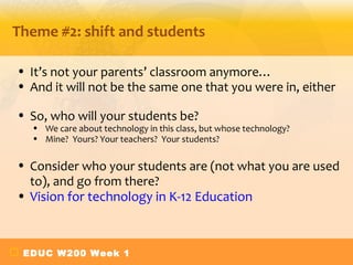 Theme #2: shift and students

• It’s not your parents’ classroom anymore…
• And it will not be the same one that you were in, either

• So, who will your students be?
  • We care about technology in this class, but whose technology?
  • Mine? Yours? Your teachers? Your students?

• Consider who your students are (not what you are used
  to), and go from there?
• Vision for technology in K-12 Education



 EDUC W200 Week 1
 