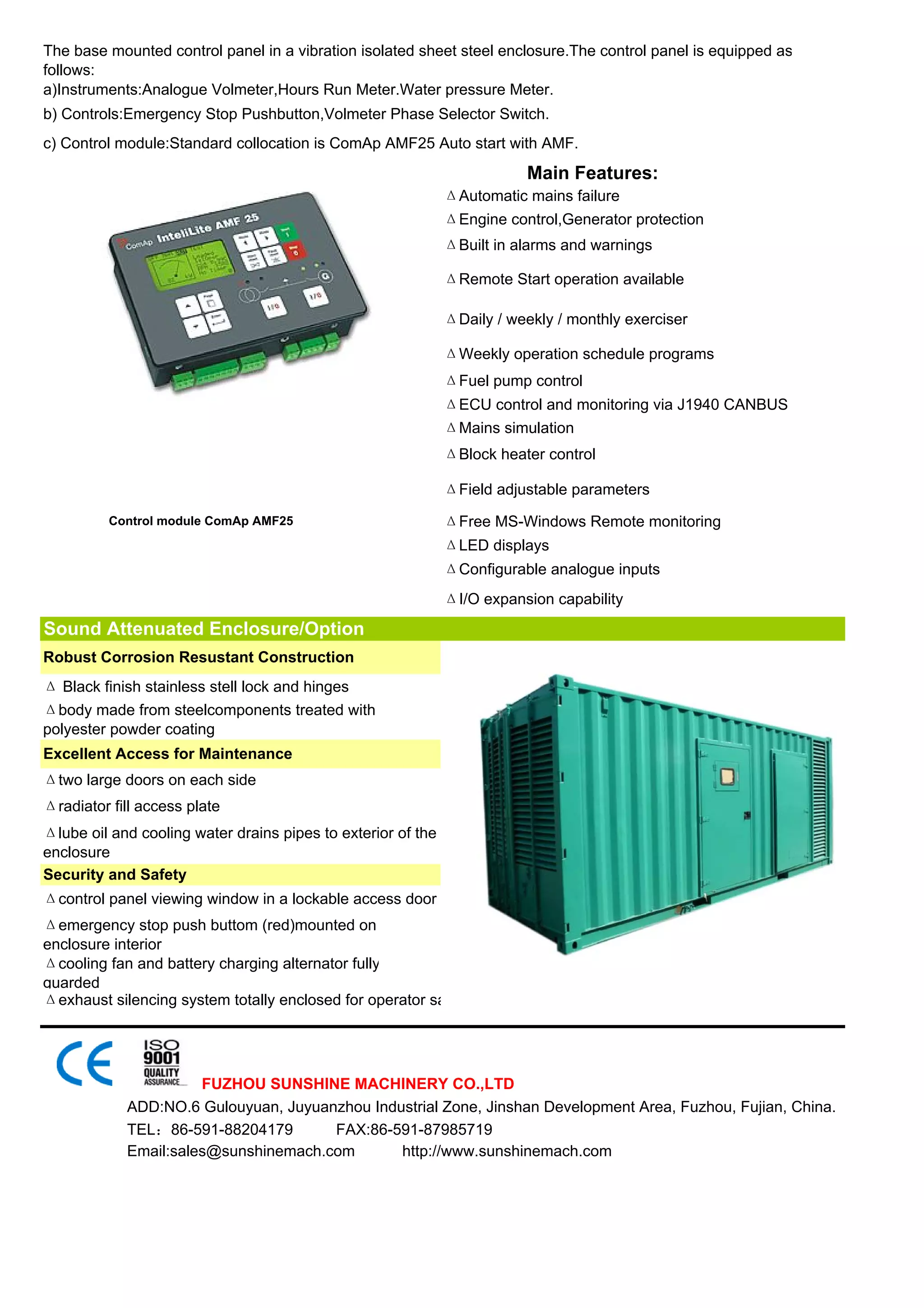 The base mounted control panel in a vibration isolated sheet steel enclosure.The control panel is equipped as
follows:
a)Instruments:Analogue Volmeter,Hours Run Meter.Water pressure Meter.
b) Controls:Emergency Stop Pushbutton,Volmeter Phase Selector Switch.
c) Control module:Standard collocation is ComAp AMF25 Auto start with AMF.
                                                                         Main Features:
                                                              ΔAutomatic mains failure
                                                              ΔEngine control,Generator protection
                                                              ΔBuilt in alarms and warnings

                                                              ΔRemote Start operation available

                                                              ΔDaily / weekly / monthly exerciser

                                                              ΔWeekly operation schedule programs
                                                              ΔFuel pump control
                                                              ΔECU control and monitoring via J1940 CANBUS
                                                              ΔMains simulation
                                                              ΔBlock heater control

                                                              ΔField adjustable parameters
          Control module ComAp AMF25                          ΔFree MS-Windows Remote monitoring
                                                              ΔLED displays
                                                              ΔConfigurable analogue inputs
                                                              ΔI/O expansion capability
Sound Attenuated Enclosure/Option
Robust Corrosion Resustant Construction
Δ Black finish stainless stell lock and hinges
Δbody made from steelcomponents treated with
polyester powder coating
Excellent Access for Maintenance
Δtwo large doors on each side
Δradiator fill access plate
Δlube oil and cooling water drains pipes to exterior of the
enclosure
Security and Safety
Δcontrol panel viewing window in a lockable access door
Δemergency stop push buttom (red)mounted on
enclosure interior
Δcooling fan and battery charging alternator fully
guarded
Δexhaust silencing system totally enclosed for operator sa




                      FUZHOU SUNSHINE MACHINERY CO.,LTD
            ADD:NO.6 Gulouyuan, Juyuanzhou Industrial Zone, Jinshan Development Area, Fuzhou, Fujian, China.
            TEL：86-591-88204179       FAX:86-591-87985719
            Email:sales@sunshinemach.com       http://www.sunshinemach.com
 