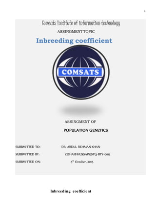 1
Comsats Institute of information technology
ASSINGMENT TOPIC
Inbreeding coefficient
ASSINGMENT OF
POPULATION GENETICS
SUBBMITTED TO: DR. ABDUL REHMAN KHAN
SUBBMITTED BY: ZOHAIB HUSSAIN(SP13-BTY-001)
SUBBMITTED ON: 5th
October, 2015
Inbreeding coefficient
 