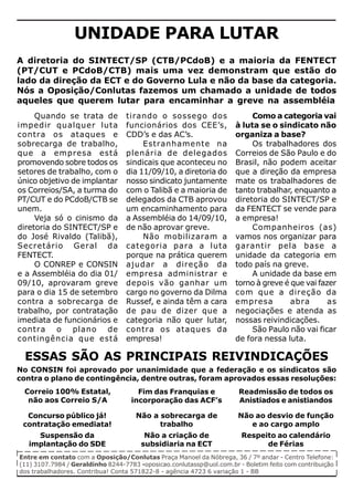 UNIDADE PARA LUTAR
A diretoria do SINTECT/SP (CTB/PCdoB) e a maioria da FENTECT
(PT/CUT e PCdoB/CTB) mais uma vez demonstram que estão do
lado da direção da ECT e do Governo Lula e não da base da categoria.
Nós a Oposição/Conlutas fazemos um chamado a unidade de todos
aqueles que querem lutar para encaminhar a greve na assembléia
     Quando se trata de           tirando o sossego dos                    Como a categoria vai
impedir qualquer luta             funcionários dos CEE’s,             à luta se o sindicato não
contra os ataques e               CDD’s e das AC’s.                   organiza a base?
sobrecarga de trabalho,                Estranhamente na                    Os trabalhadores dos
que a empresa está                plenária de delegados               Correios de São Paulo e do
promovendo sobre todos os         sindicais que aconteceu no          Brasil, não podem aceitar
setores de trabalho, com o        dia 11/09/10, a diretoria do        que a direção da empresa
único objetivo de implantar       nosso sindicato juntamente          mate os trabalhadores de
os Correios/SA, a turma do        com o Talibã e a maioria de         tanto trabalhar, enquanto a
PT/CUT e do PCdoB/CTB se          delegados da CTB aprovou            diretoria do SINTECT/SP e
unem.                             um encaminhamento para              da FENTECT se vende para
     Veja só o cinismo da         a Assembléia do 14/09/10,           a empresa!
diretoria do SINTECT/SP e         de não aprovar greve.                    Companheiros (as)
do José Rivaldo (Talibã),              Não mobilizaram a              vamos nos organizar para
Secretário Geral da               categoria para a luta               garantir pela base a
FENTECT.                          porque na prática querem            unidade da categoria em
     O CONREP e CONSIN            ajudar a direção da                 todo país na greve.
e a Assembléia do dia 01/         empresa administrar e                    A unidade da base em
09/10, aprovaram greve            depois vão ganhar um                torno à greve é que vai fazer
para o dia 15 de setembro         cargo no governo da Dilma           com que a direção da
contra a sobrecarga de            Russef, e ainda têm a cara          empresa         abra       as
trabalho, por contratação         de pau de dizer que a               negociações e atenda as
imediata de funcionários e        categoria não quer lutar,           nossas reivindicações.
contra o plano de                 contra os ataques da                     São Paulo não vai ficar
contingência que está             empresa!                            de fora nessa luta.

 ESSAS SÃO AS PRINCIPAIS REIVINDICAÇÕES
No CONSIN foi aprovado por unanimidade que a federação e os sindicatos são
contra o plano de contingência, dentre outras, foram aprovados essas resoluções:
 Correio 100% Estatal,                Fim das Franquias e              Readmissão de todos os
  não aos Correio S/A               incorporação das ACF’s             Anistiados e anistiandos

  Concurso público já!               Não a sobrecarga de              Não ao desvio de função
 contratação emediata!                     trabalho                      e ao cargo amplo
     Suspensão da                       Não a criação de                Respeito ao calendário
   implantação do SDE                  subsidiaria na ECT                     de Férias
Entre em contato com a Oposição/Conlutas Praça Manoel da Nóbrega, 36 / 7º andar - Centro Telefone:
(11) 3107.7984 / Geraldinho 8244-7783 -oposicao.conlutassp@uol.com.br - Boletim feito com contribuição
dos trabalhadores. Contribua! Conta 571822-8 - agência 4723 6 variação 1 - BB
 