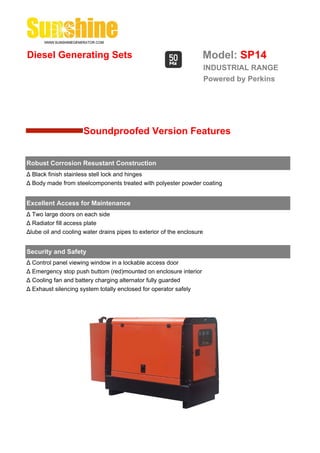 Diesel Generating Sets                                              Model: SP14
                                                                        INDUSTRIAL RANGE
                                                                        Powered by Perkins




                      Soundproofed Version Features


Robust Corrosion Resustant Construction
Δ Black finish stainless stell lock and hinges
Δ Body made from steelcomponents treated with polyester powder coating


Excellent Access for Maintenance
Δ Two large doors on each side
Δ Radiator fill access plate
Δlube oil and cooling water drains pipes to exterior of the enclosure


Security and Safety
Δ Control panel viewing window in a lockable access door
Δ Emergency stop push buttom (red)mounted on enclosure interior
Δ Cooling fan and battery charging alternator fully guarded
Δ Exhaust silencing system totally enclosed for operator safely
 