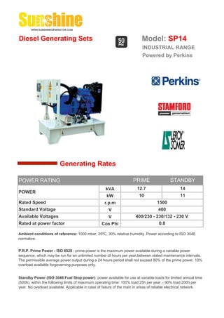 Diesel Generating Sets                                                    Model: SP14
                                                                          INDUSTRIAL RANGE
                                                                          Powered by Perkins




                        Generating Rates

POWER RATING                                                         PRIME                 STANDBY
                                                    kVA                12.7                      14
POWER
                                                     kW                 10                       11
Rated Speed                                         r.p.m                          1500
Standard Voltage                                      V                             400
Available Voltages                                    V               400/230 - 230/132 - 230 V
Rated at power factor                             Cos Phi                           0.8

Ambient conditions of reference: 1000 mbar, 25ºC, 30% relative humidity. Power according to ISO 3046
normative.


P.R.P. Prime Power - ISO 8528 : prime power is the maximum power available during a variable power
sequence, which may be run for an unlimited number of hours per year,between stated maintenance intervals.
The permissible average power output during a 24 hours period shall not exceed 80% of the prime power. 10%
overload available forgoverning purposes only.


Standby Power (ISO 3046 Fuel Stop power): power available for use at variable loads for limited annual time
(500h), within the following limits of maximum operating time: 100% load 25h per year – 90% load 200h per
year. No overload available. Applicable in case of failure of the main in areas of reliable electrical network.
 