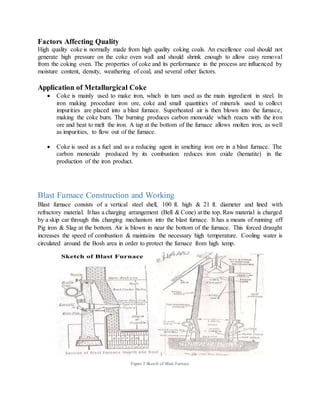 Factors Affecting Quality
High quality coke is normally made from high quality coking coals. An excellence coal should not
generate high pressure on the coke oven wall and should shrink enough to allow easy removal
from the coking oven. The properties of coke and its performance in the process are influenced by
moisture content, density, weathering of coal, and several other factors.
Application of Metallurgical Coke
 Coke is mainly used to make iron, which in turn used as the main ingredient in steel. In
iron making procedure iron ore, coke and small quantities of minerals used to collect
impurities are placed into a blast furnace. Superheated air is then blown into the furnace,
making the coke burn. The burning produces carbon monoxide which reacts with the iron
ore and heat to melt the iron. A tap at the bottom of the furnace allows molten iron, as well
as impurities, to flow out of the furnace.
 Coke is used as a fuel and as a reducing agent in smelting iron ore in a blast furnace. The
carbon monoxide produced by its combustion reduces iron oxide (hematite) in the
production of the iron product.
Blast Furnace Construction and Working
Blast furnace consists of a vertical steel shell, 100 ft. high & 21 ft. diameter and lined with
refractory material. It has a charging arrangement (Bell & Cone) at the top. Raw material is charged
by a skip car through this charging mechanism into the blast furnace. It has a means of running off
Pig iron & Slag at the bottom. Air is blown in near the bottom of the furnace. This forced draught
increases the speed of combustion & maintains the necessary high temperature. Cooling water is
circulated around the Bosh area in order to protect the furnace from high temp.
Figure 2 Sketch of Blast Furnace
 