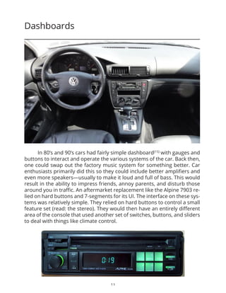21
1. Introduce User-Centered Design[8]
and involve users in the design process
User centered design has been wildly successful when it comes to designing great
products in the recent times. It is specifically pioneered by famous design consultancy
firms like IDEO and Adaptive Path. This would require involving users early in the design
process and iterate on their feedback. This can become especially helpful in gauging early
on how comfortable a customer will be when interacting with the dashboard elements while
he is driving. A number of test cases can be set up and the user’s interaction and behavior
can be ethnographically observed. It is important to select people who fit in the profile of
a potential customer.
2. Involve Board members in above steps
If we look at how at the bigger picture of how a car is proposed, conceptualized and
manufactured (illustrated on the previous page) board members approve every step
of the physical design changes and provide feedback. They safeguard the progress and
ensure that the changes are in line with the brand’s goals, history and objectives. Hence
they need to be involved early on in the design process where they have a say in the
experience design progress and changes.
3. Add an independent board member who has prominent background in
design
It would also be extremely beneficial to add another board member who would work
independently and has a background in the field of design. They can best guide the rest
of the board members once the new process of designing experience is added in to
the concept car design process. Prospective candidates could include eminent people
or founding members of promising design consultancy or people of research. Some
common names who are actively involved in the field holding such a similar or advisory
position would include Don Norman, JJ Garrett.
PEOPLE & PROCESS
 
