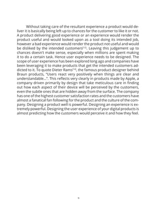 17
	 To achieve the last mile of perfection we need to bring some change to our
strategy. It needs to be a little realigned so that we foster a higher quality of user
experience in our cars and thinking from the user’s point of view. It would require us
to bring about some small changes but result in significant improvement in the results
of our car’s experience leading to greater customer satisfaction and brand loyalty.
As Forlizzi [1] pragmatically mentioned understanding experience is difficult and
understanding user experience is even more difficult as it requires multidisciplinary
teams to work together it would help us to spread our strategy plan into different
dimensions of a car production from inception to manufacturing. Some strategies
would be undertaken by the people and for the people while some would be for the
product implemented by the people.
Strategy for Change
PRODUCT
1. Introduce brand specific in-car dashboard experience
A Volkswagen CC is different from a Porsche Panamera and so is a Lamborghini
Aventador from Skoda Octavia. They all have unique bodily characteristics as well felt
characteristics. One can easily distinguish whether they are driving a VW, Porsche or
Seat. However while using the dashboard console/interface in any of these cars the
experience is not distinct. The first and foremost change we would like to bring in would
be to introduce brand specific experiences inside the car. People buy a Volkswagen for
certain reason and Lamborghini for some other, they deserve to feel they are using a
Volkswagen console if they are driving a Volkswagen.The dashboard user experience
needs to be considered early on and should be included in the process of inception
and proofing of a car’s concept. It would require Volkswagen group companies to hire
senior and experienced user experience designers to lead a new division of dashboard
and digital equipment experiences. The primary job of the division would be to take up
the new car’s concept or idea and build a holistic in-car dashboard experience around
it. They will also take care of any digital equipment that is added to the car, judge if the
equipment has interaction with the car users and if yes then take it under their umbrella
to design the respective experience that would result. It would need the involvement
of the company’s board throughout just like they are involved in the clay modeling
process of the car’s concept. When a new car is taking shape around the clay modeling
stage, the car also shapes a concept, a goal that the car wants to deliver; introducing the
digital experience and shaping it along with the clay model would maintain the cohesively
in the car’s driving and felt experience.
 