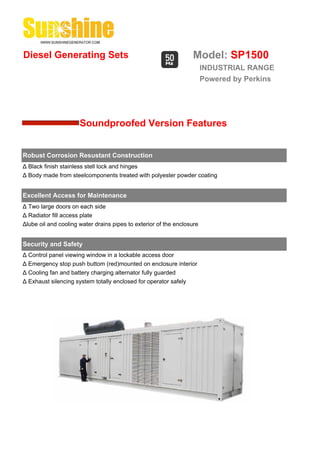 Diesel Generating Sets                                            Model: SP1500
                                                                        INDUSTRIAL RANGE
                                                                        Powered by Perkins




                      Soundproofed Version Features


Robust Corrosion Resustant Construction
Δ Black finish stainless stell lock and hinges
Δ Body made from steelcomponents treated with polyester powder coating


Excellent Access for Maintenance
Δ Two large doors on each side
Δ Radiator fill access plate
Δlube oil and cooling water drains pipes to exterior of the enclosure


Security and Safety
Δ Control panel viewing window in a lockable access door
Δ Emergency stop push buttom (red)mounted on enclosure interior
Δ Cooling fan and battery charging alternator fully guarded
Δ Exhaust silencing system totally enclosed for operator safely
 