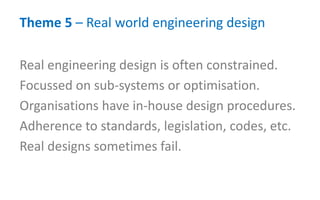 Theme 5 – Real world engineering design
Real engineering design is often constrained.
Focussed on sub-systems or optimisation.
Organisations have in-house design procedures.
Adherence to standards, legislation, codes, etc.
Real designs sometimes fail.
 