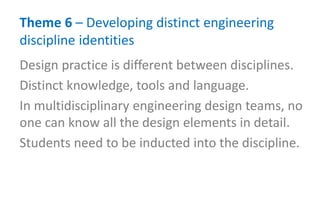 Theme 6 – Developing distinct engineering
discipline identities
Design practice is different between disciplines.
Distinct knowledge, tools and language.
In multidisciplinary engineering design teams, no
one can know all the design elements in detail.
Students need to be inducted into the discipline.
 
