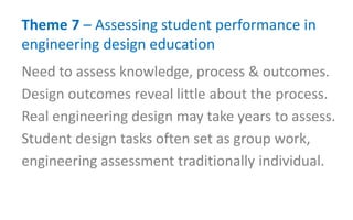 Theme 7 – Assessing student performance in
engineering design education
Need to assess knowledge, process & outcomes.
Design outcomes reveal little about the process.
Real engineering design may take years to assess.
Student design tasks often set as group work,
engineering assessment traditionally individual.
 