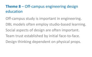 Theme 8 – Off-campus engineering design
education
Off-campus study is important in engineering.
DBL models often employ studio-based learning.
Social aspects of design are often important.
Team trust established by initial face-to-face.
Design thinking dependent on physical props.
 