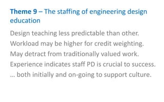 Theme 9 – The staffing of engineering design
education
Design teaching less predictable than other.
Workload may be higher for credit weighting.
May detract from traditionally valued work.
Experience indicates staff PD is crucial to success.
… both initially and on-going to support culture.
 
