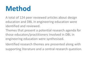 A total of 124 peer reviewed articles about design
education and DBL in engineering education were
identified and reviewed.
Themes that present a potential research agenda for
those educators/practitioners involved in DBL in
engineering education were synthesised.
Identified research themes are presented along with
supporting literature and a central research question.
Method
 