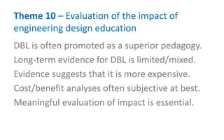 Theme 10 – Evaluation of the impact of
engineering design education
DBL is often promoted as a superior pedagogy.
Long-term evidence for DBL is limited/mixed.
Evidence suggests that it is more expensive.
Cost/benefit analyses often subjective at best.
Meaningful evaluation of impact is essential.
 