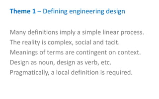Theme 1 – Defining engineering design
Many definitions imply a simple linear process.
The reality is complex, social and tacit.
Meanings of terms are contingent on context.
Design as noun, design as verb, etc.
Pragmatically, a local definition is required.
 