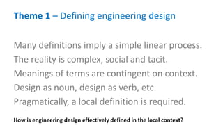 Theme 1 – Defining engineering design
How is engineering design effectively defined in the local context?
Many definitions imply a simple linear process.
The reality is complex, social and tacit.
Meanings of terms are contingent on context.
Design as noun, design as verb, etc.
Pragmatically, a local definition is required.
 