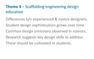 Theme 4 – Scaffolding engineering design
education
Differences b/n experienced & novice designers.
Student design sophistication grows over time.
Common design omissions observed in novices.
Research suggests key design skills to address.
These should be cultivated in students.
 