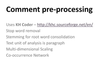 Uses KH Coder – http://khc.sourceforge.net/en/
Stop word removal
Stemming for root word consolidation
Text unit of analysis is paragraph
Multi-dimensional Scaling
Co-occurrence Network
Comment pre-processing
 