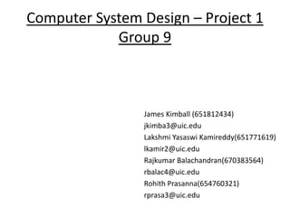 Computer System Design – Project 1
Group 9
James Kimball (651812434)
jkimba3@uic.edu
Lakshmi Yasaswi Kamireddy(651771619)
lkamir2@uic.edu
Rajkumar Balachandran(670383564)
rbalac4@uic.edu
Rohith Prasanna(654760321)
rprasa3@uic.edu
 