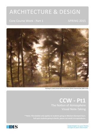 ARCHITECTURE & DESIGN
CCW - Pt1
The Notion of Atmosphere
Visual Note-Taking
**Note: This booklet only applies to students going on Western Denmark tours.
Full-year students going to Berlin, please see email correspondence.
SPRING 2015Core Course Week - Part 1
Painting of a beech forest by Danish painter Vilhelm Hammershøi (1864-1916)
 