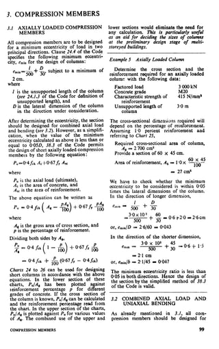 3. COMPRESSION MEMBERS
3.1 A$MU;,OADED COMPRESSION lower sectioqs would eliminate tho need for
any calculation. This is particularly useful
All compression members arc to be designed
as an aid for deciding the sizes of columns
at the preliminary design stage of multi-
for a minimum eccentricity of load in two
oribcioal directions. Clause 24.4 of the Code
sforeyed buildings.
I
specifiks the following minimum eccentri-
city, eminfor the design of columns: Example 5 Axially Loaded Column
1
i-D subject to a minimum ofemin=ggg 3o
Determine the cross section and the
reinforcement required for an axially loaded
2 cm. columc with the following data:
where
Factored load
Concrete grade
Characteristic strength of
reinforcement
3000kN
M20
415 N/mm’
1 is the unsupported length of the column
(see 24.1.3 of the Code for definition of
unsupported length), and
D is the lateral dimension of the column
in the direction under consideration.
Unyoyior;d length of 3.0 m
After determining the eccentricity, the section
should be designed for combined axial load
and bending (see 3.2). However, as a simplifi-
cation, when the value of the mininium
eccentricity calculated as above is less than or
equal to 0*05D, 38.3 of the Code permits
the design of short axially loaded compression
members by the following equation:
P,=@4f,k AC-i-0.67fY Ar
The cross-sectional dimensions required will
depend on the percentage of reinforcement.
Assuming 1.0 percent reinforcement and
referring to Chart 25,
Required cross-sectional area of column,
A, - 2 700 cm*
Provide a section of 60 x 45 cm.
Area of reinforcement, A, - 1.0 x m~$,j2
where 1: 27 cm8
PUis the axial load (ultimate),
A, is the area of concrete, and
Asc is the afea of reinforcement.
The above equation can be written as
We have to check whether the minimum
eccentricity to be considered is within 0.05
times the lateral dimensions of the column.
In the direction of longer dimension,
I D
&in -
--
500 +30P” = 0.4 f& PA,
A, - +$) t- 0.67fy loo
where
As is the gross area of cross section, and
p is the percentage of reinforcement.
Dividing both sides by A,,
PU = @4&( 1 - j&) +“‘67fy $j
Charts 24 to 26 can be used for designing
short columns in accordance with the above
equations. In the lower section of these
charts, P./A, has been plotted against
reinforcement percentage p for different
grades of concrete. If the cross section of
the column is known, PU/Al can be calculated
and the reinforcement percentage read from
the chart. In the upper section of the charts,
PU/Asis plotted against PUfor various values
of AS. The combined use of the upper and
3*0x 102 60
=
500
+ jg P 0.6 j-2.0 - 2.6 cm
or, e&D = 26160 = O-043
In the direction of the shorter dimension,
3.0 x 102
emrn=
500
+
45
30
= 0.6 + 1.5
= 2.1 cm
or, e,i,/b = 2*1/45 = @047
The minimum eccentricity ratio is less than
@05 in both directions. Hence the design of
the section by the simplified method of 38.3
of the Code is valid.
3.2 COMBINED AXIAL LOAD AND
UNIAXIAL BENDING
As already mentioned in 3.1, all com-
pression members should be designed for
COMPRESSION MEMBERS 99
 