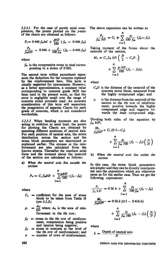3.2.3.2 For the case of purely axial com-
pression, the points plotted on the y-axis
of the charts are obtained as follows:
P,= 0446f,rbd + ‘g (A - 0.446 fek)
where
fr is the compressive stress in steel corres-
ponding to a strain of 0.002.
The second term within parenthesis repre-
sents the deduction for the concrete replaced
by the reinforcement bars. This term is
usually neglected for convenience. However,
a9 a better approximation, a constant value
corresponding to concrete grade M20 has
been used in the present work so that the
error is negligibly small over ;he range of
concrete mixes normally used. An accurate
consideration of this term will necessitate
the preparation of separate Charts for each
grade of concrete, which is not considered
worthwhile.
3.2.3.2 When bending moments are also
acting in addition to axial load, the points
for plotting the Charts are obtained by
assuming different positions of neutral axis.
For each position of neutral axis, the strain
distribution across the section and the
stress block parameters are determined as
explained earlier. The stresses in the rein-
forcement are also calculated from the
known strains. Thereafter the resultant axial
force and the moment about the centroid
of the section are calculated as follows:
a) When the neutral axis lies outside the
section
li
where
Cl -
Pi -
i-1
coefficient for the
block to be taken
(see 3.2.2);
area of stress
from Table H
Ad
bx
where A,i is the area of rein-
forcement in the ith row;
fii - stress in the ith row of reinform
fci -
n -
102
ment, compression being positive
and tension being negative;
stress in concrete at the level of
the ith row of reinforcement; and
number of rows of reinforcement.
The above expression can be written as
n
Taking moment of the forces about the
centroid of the section,
+ x g (.Ai - fci).Yi
where
i- 1
C,D is the distance of the centroid of the
concrete stress block, measured from
the highly compressed edge; and
Yi is the distance from the centroid of the
section to the ith row of reinforce-
ment; positive towards the highly
compressed edge and negative to-
wards the least compressed edge.
Dividing both sides of the equation by
fck bD”,
c, (O-5-Cd
n
+X*(&i -&i)(s)
i- 1
b) When the neutral axis lies within the
section
In this case, the stress block parameters
are simpler and they can be directly incorpora-
ted into the expressions which are otherwise
same as for the earlier case. Thus we get the
following r;xpressions:
=@36k+ c &j&&d
i-1
n
where
k-
Depth of neutral axis
D
DESIGN AIDS FOR REINFORCED CONCRETE
 