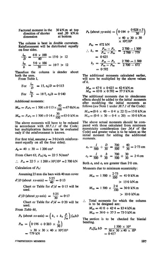 Factored moment in the 30 kN.m at top
direction of shorter
dimension
~tdJOcN.xn
The column is bent in double curvature.
Reinforcement will be distributed equally
on four sides.
Lx 6-o x 100
‘- PD 40 = 15.0 > 12
cy=I 5.0 x 100
b 30
= 16-7 > 12
Therefore the column is slender about
both the axes.
From Table I,
For Lz P 15, eJD = 0.113
layFor b = 167, e,/b = O-140
Additional moments:
M1x= Puex= 1 500 x0-1 13 x & -67.8kN.m
May = Pue, = 1 500 x0*14x &=63*0 kN.m
The above moments will have to be reduced
in accordance with 38.7.1.1 of the Code;
but multiplication factors can be evaluated
only if the reinforcement is known.
For first trial, assumep p: 3.0 (with reinforce-
ment equally on all the four sides).
&-=40x 30= 1200cm2
From Chart 63, Puz/As = 22.5 N/mm2
- Pu. . = 22.5 x 1200 x 102/10s =2 700 kN
Calculation of Pb :
Assuming 25 mm dia bars with 40 mm cover
d’/D (about xx-axis) cs g = 0.13
Chart or Table for d’/d P O-15 will be
used.
5.25
d’/D (about yy-axis) = 3. = 0.17
Chart or Table for d’/d = 0.20 will be
used.
From Table 60,
Pb (about xx-axis) = (k, + k2 &rbD
3
0.196 + 0.203 X o
x 30 x 30 x 40 x 102/103
= -779 kN
Pb (about yy-axis) i 0.184 -+
O-028x 3
30
x40x30x30
x 10*/1os
.pby - 672 kN
* k, I p -;b; I ‘;ym- 17r. .
= oG5
k
Puz - Pu 2700-1500
.y = p “7.- pby - 2 700 - 672
= o-592
The additional moments calculated earlier,
will now be multiplied by the above values
of k.
= 67.8 x O-625= 42.4 kN.m
:: = 63.0 x 0.592 - 37.3 kN.m
The additional moments due to slenderness
effects should be added to the initial moments
after modifying the initial moments as
follows (see Note 1 under 38.7.2 of the Code) :
M,,=(O*6 x 40 - 0.4 x 22.5) = 15-OkN.m
KY= (0.6 x 30 - 0.4 x 20) = 10.0 kN.m
The above actual moments should be com-
pared with those calculated from minimum
eccentricity consideration (see 24.4 of the
Code) and greater value is to be taken as the
initial moment for adding the additional
moments.
&+$-7g 40
ex = - + 3o= 2*73cm
= 2.4 cm
Both e, and e, are greater than 20 cm.
Moments due to minimum eccentricity:
Mux = 1 500 x ‘g = 41.0 kN.m
> 15.0 kN.m
Muy - 1500x2’4
100
= 36.0 kN.m
> 10.0 kN.m
:. Total moments for which the column
is to be designed are:
MUX- 41.0 + 42.4 = 83.4 kN.m
iu Uy= 36.0 + 37.3 = 73.3 kN.m
The section is to be checked for biaxial
betiding.
Pul& bD =
1500 x 10s
30x 30 x40 x 102
= 0.417
COMPRESSION MEMBERS 107
 