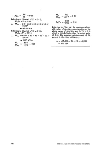 i
Plfck - .g = 0.10
:. MUX1= 0.104 x 30 x 30 x 40 x 40 x
103/10’
= 149.8 kN.m
Refep; to ihart 46 (d’/D P O-20),
v cka = 0,0962
:. M”Yl =0*096 x 30 x 40 x 30’~ 30 x
103/106
= 103.7 kN.m
M”, 83.4
- ic - e 0.56
M”,, 149.8
MUY 73.3
-M Ic -103.7 = 0.71
UYl
PulPu, = - 1500
2700
= 0.56
Referring to Chciit 64, the maximum allow-
able value of M,,/M,,, corresponding to the
above values of M,,/M,,, and PuIPuz is 0.58
which is slightly higher than’ the actual value
of 0.56. The assumed reinforcement of 3.0
percent is therefore satisfactory.
A s = pbD/lOO - 3.0 x 30 x 40/100
L=36.0 cm2
108
 