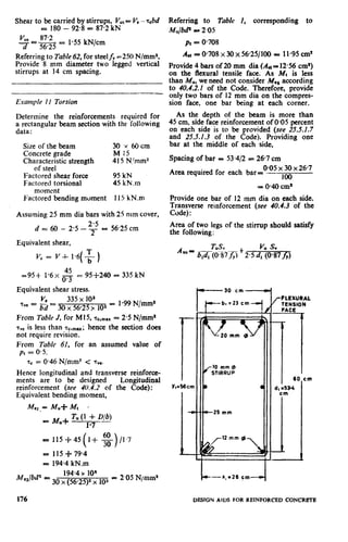 Shear to be carried by stirrups, VU,==V,-~bd
= 180 - 92.8 = 87.2 kN
V”, 87.2-EL-- =
d 5625
1.55 kN/cm
Referring to Table 62, for steelf, -250 N!mme.
Provide 8 mm diameter two legged vertical
stirrups at 14 cm spacing.
Example II Torsion
Determine the reinforcements required for
a rectangular beam section with the following
data :
Size of the beam 30 Y 6Ocm
Concrete grade M 15
Characteristic strength 415 N/mm2
of steel
Factored shear force 95 kN
Factored torsional 45 kN.m
moment
Factored bending moment 11S kN.m
Assuming 25 mm dia bars with 25 mm cover,
d = 60 - 2.5 - ‘G - 56.25 cm
Equivalent shear,
Vc = V-I- 1*6(f ,
45
595-t 1*6x m = 95-l-240 = 335 kN
Equivalent shear stress.
V, 335 x 101
%e = Fd = 3. x 56.25 >rlo2 = 1.99 N/mm*
From Table J, for M 15, ‘F~,,,,.~= 2.5 N/mm”
~~~is less than sc.,,,-; hence the section does
not require revision.
From Table 61, for an assumed value of
pt = 0.5,
T. = 0.46 N/mm* c T”=.
Hence longitudinal and transverse reinforcc-
ments are to be designed Longitudinal
reinforcement (see 40.4.2 of the Code):
Equivalent bending moment,
Me,.= M,C Mt *
= 115-J-79.4
= 194.4 kN.m
M,Jbd2 =
194.4x 10”
30 x (56.292 x 103 = 2.05 N/mma
Referring to Table I, corresponding to
Mujbdz .= 2.05
PI = 0.708
A,, = O-708 x 30 x 5625/100 = 1l-95 cm*
Provide 4 bars of 20 mm dia (A*= 12.56 cm*)
on the flexural tensile face. As Mt is less
than MU,we need not consider Me, according
to 40.4.2.1 of the Code. Therefore, provide
only two bars of 12 mm dia on the compres-
sion face, one bar being at each corner.
As the depth of the beam is more than
45 cm, side face reinforcement of 0.05 percent
on each side is to be provided (see 25.5.1.7
and 25.5.1.3 of the Code). Providing one
bar at the middle of each side,
Spacing of bar = 53.412 = 267 cm
Area required for each
0.05 x 30 x 26.7
bar= .- ,oo
= 040 cm*
Provide one bar of 12 mm dia on each side.
Transverse reinforcement (see 40.4.3 of the
Code) :
Area of two legs of the stirrup should satisfy
the following:
1Y&6cm
-m
-
W---30 cm-
b, = 23 cm
k
I7
6C1
d, 953-4
cm
1
cm
,-FLEXURAL
TENSION
FACE
*
176 DESIGN AIDS FOR REINFORCED CONCREFE
 
