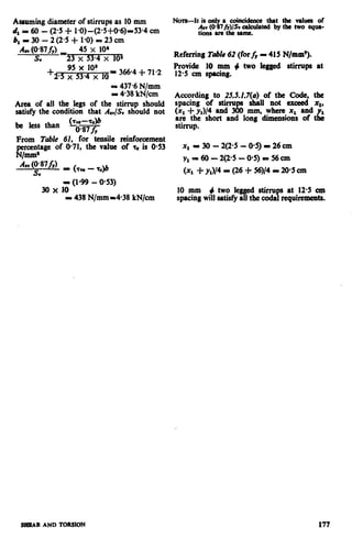 Assuming diameter of stirrups as 10mm
da = 60 - (2.5 + l-O)-(2*5+0%)-53.4 cm
b1=30-2(25+1.0)=23cm
Aav(0*87&J 45 x 10’
S” -23 x 53.4 x lOa
+25 x9553.4x IO?x 10-366.4-l-71.2
= 437.6N/mm
P 438 kN/cm
Area of all the legs of the stirrup should
satisfy the condition that A& should not
From Table 61, for tensile reinforcement
percentage of @71, the value of o is O-53
N/mm’
- (I.99 - 0.53)
30 x 10
II 438N/mm -438 kN/cm
Nom-It is only a coincidence that the values of
Aav(@87/rllSv cdcuhted by the hvo cqlm-
tions 8rc the srmc.
Referring T&e 62 (forfr - 415 N/mm’).
Provide 10 mm + two legged stirrups at
12.5 cm spacing.
According to 25.5.2.7(u) of the Code, the
spacing of stirrupa shall not exceed xl,
(x, C yJ4 and 300 mm, where x1 and
arc the short and long dimensions of
1
tL
stirrup.
xl - 30 - 2(2.5 - O-5)= 26 cm
y,r60-2(25-05)=56cm
(xl f y&/4- (26 i- 56)/4- 20.5cm
10 mm + two legged stirru at 12.5 cm
spacing willsatisfyall the cod$ requirements.
SHEAR AND TORSION 177
 