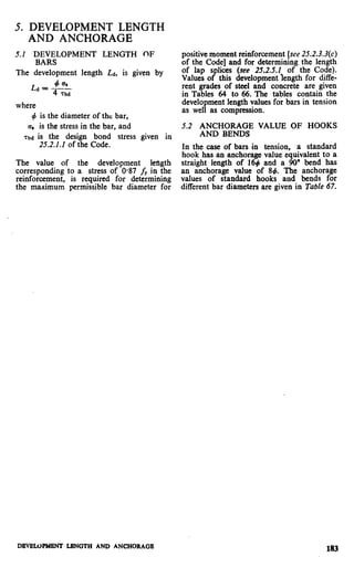5. DEVELOPMENT LENGTH
AND ANCHORAGE
5.2 DEVELOPMENT LENGTH OF
BARS
The development length Ld, is given by
+ esLd = ~
4 Tbd
where
4 is the diameter of the bar,
a, is the stress in the bar, and
7bd is the design bond stress given in
25.2.1.1 of the Code.
The value of the development kngth
corresponding to a stress of 0937 fY in the
reinforcement, is required for determining
the maximum permissible bar diameter for
positive moment reinforcement [see 25.2.3.3(c)
of the Code] and for determining the length
of lap splices (see 25.2.5.2 of the Code).
Values of this development length for diffe-
rent grades of steel and concrete are given
in Tables 64 to 66. The tables contain the
development length values for bars in tension
as well as compression.
5.2 ANCHORAGE VALUE OF HOOKS
AND BENDS
In the case of bars in tension, a standard
hook has an anchorage value equivalent to a
straight length of 16# and a 90” bend has
an anchorage value of 84. The anchorage
values of standard hooks and bends for
different bar diameters are given in Table 67.
DEVIXWMENT LRNGTH AND ANCHORAGE
183
 