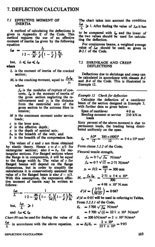 7. DEFLECTION CALCULATION
7.1 EFFECTIVE MOMENT OF
INERTIA
A method of calculating the deflections is
given in Appendix E of the Code. This
method requires the use of an effective
moment of inertia I& given by the following
equation
I&r - Z*
1.2-s; 1-2 +_
( )
but, Ir < Za < b
Whrn
Ir is the moment of inertia of the cracked
section ;
fcllllMr is the cracking moment, equal to -
where
Yt
fais the modulus of rupture of con-
crete, Zmis the moment of inertia of
the gross section neglecting the re-
inforcement and yt is the distance
from the centroidal axis of the
gross section to the extreme fibre in
tension ;
M is the maximum moment under service
loads;
z is the lever arm;
d is the effective depth;
x is the depth of neutral axis;
b, is the breadth of the web; and
b is the breadth of the compression face.
The values of x and z are those obtained
by elastic theory. Hence z = d - x/3 for
rectangular sections; also b = b, for rec-
tangular sections. For flanged sections where
the flange is in compression, b will be equal
to the flange width br. The value of z for
flanged beams will depend on the tlange
dimensions, but in order to simplify the
calculations it is conservatively assumed the
value of z for ganged beam is also d - x/3.
With this assumption, the expression e&c-
tive moment of inertia may be written as
follows :
but, F > 1
r
and Zen< Zm
Chorr 89 can be used for finding the value of
F in accordance with the above equation.
I
The. chart takes into account the condition
4 > 1. After finding the value of Zd it has
I
to be compared with Z* and the lower of
the two values should be used for calcula-
ting the deflection.
For continuous beams, a weighted average
value of Z~lr should be used, as given in
B-2.1 of the Code.
7.2 SHRINKAGE AND CREEP
DEFLECTIONS
Deflections due to shrinkage and creep can
be calculated in accordance with clauses B-3
and B-4 of the Code. This is illustrated in
Example 12.
Example 12 Checkfor deflection
Calculate the deflection of a cantilever
beam of the section designed in Example 3,
with further data as given below:
Span of cantilever 4.0 m
Redidimoment at service 210 kN.m
Sixty percent of the above moment is due to
rmanent
%
loads, the loading being distri-
uted uniformly on the span.
BP
ZE =-i-T= 12
300 x @O)* _ 5.4 x 10’ mm’
From clause 5.2.2 of the Code,
Flexural tensile strength,
fcr= 0.74 z N/mm9
fcrP O-7t/E = 2.71 N/mm’
Yt -D/2=~=3OOmm
2.71 x 5.4 x 10’
- 488 x 10’ N.mm
- O-067
a’/d II 005 will be used in referring to Tables.
From 5.2.3.Z of the Code,
EC = 5700 q/fck N/mm*
I 5 700 d/13= 22-l x 10’ N/mm*
A?& P 200 kN/mm* = 2 x 10sN/mm%
DEFLECTION CALCULATION 213
 