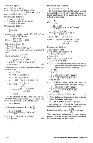 From Example 3,
p, = 1.117.p, =0.418
p,(m - I)/@, m) = (0.418 X 8.05)/
(1.117 X 9.05) = 0.333
PJ?? = 1.117 x 9.05 = 10.11
Referring to Table 87,
I,/(bd’/ 12) = 0.720
.. I, = 0.720 X 300 X (562.5)‘/ 12
= 3.204 X IO9 mm4
Referring to Table 91,
J = 0.338
Moment at service load, M = 210 kN.m
= 21.0 X 10’ N.mm
Mr/ M =
4.88 X 10’
21.0 x lo’= o.232
Referring to Chart 89.
I,,,/ I, = 1.0
. Ierr= I, = 3.204 X IO9 mm’
For a cantilever with uniformly distributed
load,
2
Elastic deflection = f .g
cll
2 1.o X 10’ x (4000)?z -__---
4 x 22.1 X lo3 x 3.204 X 10”
= I I.86 mm ...( 1)
Deflection due to shrinkage (see clause B-3
of the Code):
IILo= k+ Vv, I‘
ki = 0.5 for cantilevers
p, = l.l17,p, = 0.418
pi--p<= 1.117-0.418=0.699< 1.0
... ~4=0.72Xy& ’
Pt
= 0,72 x (1.1.17 - 0.418)
fii-iT
==0.476
In the absence of data, the value of the
ultimate shrinkage strain &, is taken as
0.000 3 as given in 5.2.4.1 of the Code.
L)=6OOmm
’ Shrinkagecurvature qIr,,= k4 g..
0.476 X 0.000 3= =
600
2 38 x 1o-7
a,, = 0.5 X 2.38 X 10e7X (4 000)2
= 1.90 mm ...(2)
Deflection due to creep,
a,, (pcrm)= a,,, (p,r,nj- a, ,,,cmr,
In the absence of data, the age at loading
is assumed to be 28 days and the value of
creep coefficient, 8 is taken as 1.6 from
5.2.5.1 of the Code.
EC, = E,
1 +e
= 22.1 x IO3
=1 + 1.6 8.5 X 10’ N/mm2
E, 2x IO5
m = z = 8.5 X lo3
= 23.53
p, = 1.117, pL = 0.418
pc (m - l)/(p,m) = 0.418(23.53 - I)/
(1.117 X 23.53)
= 0.358
Referring to Table 87,
t,/(bd’/ 12) = I,.497
I, = 1.497 X 300 (562.5)3/ 12
= 6.66 X lo9 mm”
I, < Lrr d I$q
6.66)X 10” d I,,, < 5.4 x IO9
* Ierr= 5.4 X 10’ mm4..
alcc(,,rr,,r,= Initial plus creep deflection due to
permanent loads obtained using the
Above modulus of elasticity
1 Ml2---
= 4 E&r
= $X
(0.6 X 21 X 10’) (4 000)2
8.5 X IO3X 5.4 X IO9
= 10.98 mm
aI (pwn= Short term deflection due to
permanent load obtained using EC
1 (0.6 X 21 X 10’) (4 000)’
=i-x- 22.1 X 10’ X 3.204 X IO9
= 7.12 mm
... a‘r(pc.,m)= 10.98 - 7.12 = 3.86 ...(3)
Total deflection (long term) due to initial..
load, shrinkage and creep
= 11.86 + 1.90 + 3.86 = 17.62 mm.
According to 22.2(a) of the Code the final
deflection should not exceed span/2SO.
.
Permlsslble deflection = 250‘&!I?!!?= 16 mm.
The calculated deflection is only slightly
greater than the permissible value and hence
the section may not be revised.
214 DESIGN AIDS FOR REINFORCED CONCRETE
 