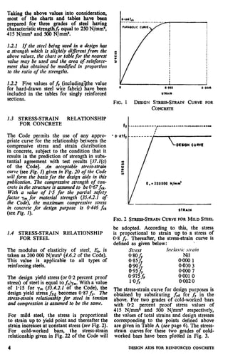 Taking the above values into consideration,
most of the charts and tables have been
prepared for three grades of steel having
characteristic strength& equal to 250 N/mm*,
415 N/mm2 and 500 N/mm2.
1.2.1 If the steel being used in a design has
a strength which is slightly diflerent from the
above values, the chart or table for the nearest
value may be used and the area ofreinforce-
ment thus obtained be modi$ed in proportion
to the ratio of the strengths.
1.2.2 Five values of fY (includinglthe value
for hard-drawn steel wire fabric) have been
included in the tables for singly reinforced
sections.
1.3 STRESS-STRAIN RELATIONSHIP
FOR CONCRETE
The Code permits the use of any appro-
priate curve for the relationship between the
compressive stress and strain distribution
in concrete, subject to the condition that it
results in the prediction of strength in subs-
tantial agreement with test results [37.2(c)
of the Code]. An acceptable stress-strain
curve (see Fig. 1) given in Fig. 20 of the Code
will form the basis for the design aids in this
publication. The compressive strength of con-
crete in the structure is assumed to be O-67fd.
With a value of l-5 for the partial safety
factor ym for material strength (35.4.2.1 of
the Code), the maximum compressive stress
in concrete for design purpose is 0.446 fck
(see Fig. I).
1.4 STRESS-STRAIN RELATIONSHIP
FOR STEEL
The modulus of elasticity of steel, E,, is
taken as 200 000 N/mm2 (4.6.2 of the Code).
This value is applicable to all types of
reinforcing steels.
The design yield stress (or 0.2 percent proof
stress) of steel is equal to fr/ym. With a value
of l-15 for ym (3.5.4.2.2 of the Code), the
design yield stress fv
stress-strain relations tp for steel in tension1.
becomes 0#87f,. The
and compression is assumed to be the same.
For mild steel, the stress is proportional
to strain up to yield point and thereafter the
strain increases at constant stress (see Fig. 2).
For cold-worked bars, the stress-strain
relationship given in Fig. 22 of the Code will
I/ /
.I
I a.002 0’001
STRAIN
FIG. 1 DESIGN STRKSS-STRAINCURVE FOR
CONCRETE
. 200000 N/mm’
? --
STRAIN
FIG.2 STRESS-STRAINCURVE FORMILD STEEL
be adopted. According to this, the stress
is proportional to strain up to a stress of
0.8 fY. Thereafter, the stress-strain curve is
defined as given below:
Stress hu#aslic~srrain
O*SOfy Nil
0.85 fr OQOOl
0*9ofy 0.0% 3
0*9sf, o*ooo 7
0.975 fy 0~0010
l-O& 0.002 0
The stress-strain curve for design purposes is
obtained by substituting fYe for fY in the
above. For two grades of cold-worked bars
with 0.2 percent proof stress values of
415 N/mms and 500 N/mm2 respectively,
the values of total strains and design stresses
corresponding to the points defined above
are given in Table A (see page 6). The stress-
strain curves for these two grades of cold-
worked bars have been plotted in Fig. 3.
4 DESIGN AIDS FOR REINFORCED CONCRETE
 