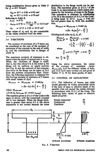 usia Jl¶odibrion factors given in
for BY= 415 N/nuns,
I& - 10.7 x 0.60 r! 6-42cm*
,& I 10.7 x 0.63 = 674cm’
Referring to ruble E,
Table G
pt,nm - 072
* Ast,u,n -0.72 .x
5625 x 30
. . ,oo - 1215cm’
A*: E 12.15+ 642 = 18.57cm’
These values of At and AE are comparable
to the values obtained from the table.
2.4 T-SECTIONS
The moment of resistanceof a T-beam can
be considered as the sum of the moment of
resistance of the concrete in the web of width
b, and the contribution due to ,flanges of
width br.
The maximum moment of resistance is ob-
tained when the depth of neutral axis is x,,,~.
When the thickness of flange is small,
that is, lessthan about 0.2 d, the stress in the
flange will be uniform or nearly uniform
(see Fig. 6) and the centroid of the compres-
sive force in the flange can be taken at Df/2
from the extreme compression fibre. There-
fore, the following expression is obtained for
the limiting moment of resistance of T-beams
with small values of Dfjd.
x(br-bw)h( d-$)
whereMll,llltniiveb
30.36 fd bwxu,,,,.x(d-O.416 x0,,,,&.
The equation givenin E-2.2 of the code is the
same as above, with the numericals rounded
off to two decimals. When the flange thick-,
ness is greater than about 0.2 d, the above
expression is not corre4ztbecause the stress
distribution in the flanp would not be uni-
form. The expression Bven in E-22.1 of the
Code is an approximation which makes allo-
wance for the variation of stress in the flange.
This expression is obtained by substitutin#
JYfor &in the equation of E-2.2 of the CO&
yf beingequal to (0.15 X,,m&+ 065 or)
but not greater than Dr. With this m&&a-
tion,
Mudin~~T9 Mu,lirn,web f 0446 f&
Mr-WY+ - f )
Dividing both sides by&kbwP,
x(& l)$(l+$)
where
xu;= + 0.65 !$
but .f < $
Using the above expression, the ~2:
of the moment of resistance
Mu,lim,T~ck b,# for different values of h/b*
and &/d have been worked out and given in
Tables 57 to 59 for three grades of steel.
2.5 CONTROL OF DEFLECTION
2.5.2 The deffection of beams and slabs
would generally be,within permissible limits
if the ratio of span to effectivedepth of the
member does not exceed the values obtained
in accordance with 22.2.1 of the Code. The
following basic values of span to effective
depth are given:
En!;;;Eorted
Cantilever
20
“4
0.0.
047 f”
-* 0.002
0.87 f,
-_b E,
STRAIN DIAGRAM STRESS DIAORAM
ho. 6 T-SECTION
14 DBSIGN AIDS FOR REINPORCED CDNCRETE
 