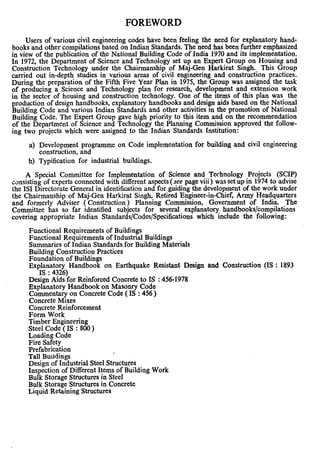 FOREWORD
Users of various civil engineering codes have been feeling the need for explanatory hand-
books and other compilations based on Indian Standards. The need has been further emphasized
in view of the publication of the National Building Code of India 1970 and its implementation.
In 1972, the Department of Science and Technology set up an Expert Group on Housing and
Construction Technology under the Chairmanship of Maj-Gen Harkirat Singh. This Group
carried out in-depth studies in various areas of civil engineering and constr,uction practices.
During the preparation of the Fifth Five Year Plan in 1975, the Group was assigned the task
of producing a ,Science and Technology plan for research, development and extension work
in the sector of housing and construction technology. One of the items of this plan was the
production of design handbooks, explanatory handbooks and design aids based on the National
Building Code and various Indian Standards and other activities in the promotion of National
Building Code. The Expert Group gave high priority to this item and on the recommendation
of the Department of Science and Technology the. Planning Commission approved the follow-
ing two projects which were assigned to the Indian Standards Institution:
a) Development programme on Code implementation for building and civil engineering
construction, and
b) Typification for industrial buildings.
A Special Committee for Implementation of Science and Technology Projects (SCIP)
consisting of experts connected with different aspects (see page viii ) was set up in 1974 to advise
the IS1 Directorate General in identification and for guiding the development of the work under
the Chairmanship of Maj-Gen Harkirat Singh, Retired Engineer-in-Chief, Army Headquarters
and formerly Adviser ( Construction) Planning Commission, Government of India. The
Committee has so far identified subjects for several explanatory handbooks/compilations
covering appropriate Indian Standards/Codes/Specifications which include the following:
Functional Requirements of Buildings
Functional Requirements of Industrial Buildings
Summaries of Indian Standardsfor Building Materials
Building Construction Practices
Foundation of Buildings
Explanatory Handbook on Earthquake Resistant Design and Construction (IS : 1893
.
Des& %?for Reinforced Concrete to IS : 456-1978
Explanatory Handbook on Masonry Code
Commentary on Concrete Code ( IS : 456 )
Concrete Mixes
Concrete Reinforcement
Form Work
Timber Engineering
Steel Code ( IS : 800 )
Loading Code
Fire Safety
Prefabrication
Tall Buildings
,
Design of Industrial Steel Structures
Inspection of Different Items of Building Work
Bulk Storage Structures in Steel
Bulk Storage Structures in Concrete
Liquid Retaining Structures
 
