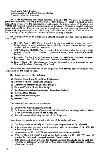 .
Construction Safety Practices
Commentaries on Finalized Building Bye-laws
Concrete Industrial Structures
One of the explanatory handbooks identified is on IS : 456-1978 Code of practice for
plain and reinforced concrete ( third revision). This explanatory handbook which is under
preparation would cover the basis/source of each clause; the interpretation of the clause and
worked out examples to illustrate the application of the clauses. However, it was felt that some
design aids would be of help in designing as a supplement to the explanatory handbook. The
objective of these design aids is to reduce design time in the use of certain clauses in the Code
for the design of beams, slabs and columns in general building structures.
For the preparation of the design aids a detailed examination of the following handbooks
was made :
4
‘4
cl
4
CP : 110 : Part 2 : 1972 Code of practice for the structural use of concrete : Part 2
Design charts for singly reinforced beams, doubly reinforced beams and rectangular
columns. British Standards Institution.
AC1 Publication SP-17(73) Design Handbook in accordance with the strength design
methods of AC1 318-71, Volume 1 ( Second Edition). 1973. American Concrete
Institute.
Reynolds ( Charles E ) and Steadman ( James C ). Reinforced Concrete Designer’s
Handbook. 1974. Ed. 8. Cement and Concrete Association, UK.
Fintel ( Mark ), Ed. Handbook on Concrete Engineering. 1974. Published by Van
Nostrand Reinhold Company, New York.
The charts and tables included in the design aids were selected after consultation with
some users of the Code in India.
The design aids cover the following:
a) Material Strength and Stress-Strain Relationships;
b) Flexural Members ( Limit State Design);
c) Compression Members ( Limit State Design );
d) Shear and Torsion ( Limit State Design );
e) Development Length and Anchorage ( Limit State Design );
f) Working Stress Method;
g) Deflection Calculation; and
h) General Tables.
The format of these design aids is as follows:
a) Assumptions regarding material strength;
b) Explanation of the basis of preparation of individual sets of design aids as related
to the appropriate clauses in the Code; and
c) Worked example illustrating the use of the design aids.
Some important points to be noted in the use of the design aids are:
4
b)
4
d)
4
vi
The design units are entirely in SI units as per the provisions of IS : 456-1978.
It is assumed that the user is well acquainted with the provisions of IS : 456-1978
before using these design aids.
Notations as per IS : 456-1978 are maintained here as far as possible.
Wherever the word ‘Code’ is used in this book, it refers to IS : 456-1978 Code of
practice for plain and reinforced concrete ( third revision ).
Both charts and tables are given for flexural members. The charts can be used con-
veniently for preliminary design and for final design where greater accuracy is needed,
tables may be used.
 