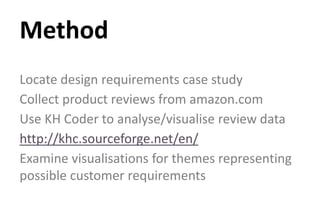 Locate design requirements case study
Collect product reviews from amazon.com
Use KH Coder to analyse/visualise review data
http://khc.sourceforge.net/en/
Examine visualisations for themes representing
possible customer requirements
Method
 