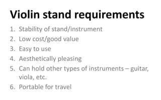 1. Stability of stand/instrument
2. Low cost/good value
3. Easy to use
4. Aesthetically pleasing
5. Can hold other types of instruments – guitar,
viola, etc.
6. Portable for travel
Violin stand requirements
 