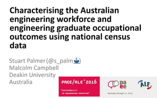 Stuart Palmer(@s_palm )
Malcolm Campbell
Deakin University
Australia
Characterising the Australian
engineering workforce and
engineering graduate occupational
outcomes using national census
data
 