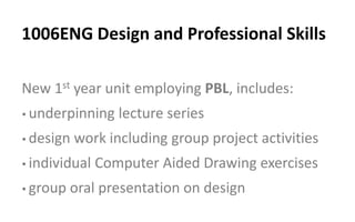 New 1st year unit employing PBL, includes:
•underpinning lecture series
•design work including group project activities
•individual Computer Aided Drawing exercises
•group oral presentation on design
1006ENG Design and Professional Skills
 