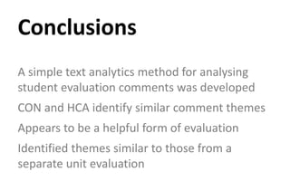 A simple text analytics method for analysing
student evaluation comments was developed
CON and HCA identify similar comment themes
Appears to be a helpful form of evaluation
Identified themes similar to those from a
separate unit evaluation
Conclusions
 