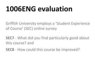 Griffith University employs a ‘Student Experience
of Course’ (SEC) online survey
SEC7 - What did you find particularly good about
this course? and
SEC8 - How could this course be improved?
1006ENG evaluation
 