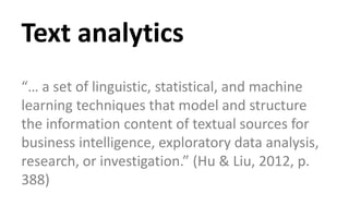 “… a set of linguistic, statistical, and machine
learning techniques that model and structure
the information content of textual sources for
business intelligence, exploratory data analysis,
research, or investigation.” (Hu & Liu, 2012, p.
388)
Text analytics
 