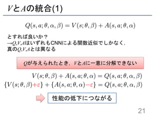 VとAの統合(1)
とすれば良いか？
→Q,V,AはいずれもCNNによる関数近似でしかなく，
真のQ,V,Aとは異なる
21
Qが与えられたとき，VとAに一意に分解できない
性能の低下につながる
 