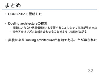 まとめ
• DQNについて説明した
• Dueling architectureの提案
– 行動によらない状態価値V(s)も学習することによって収束が早まった
– 他のアルゴリズムと組み合わせることでさらに性能が上がる
• 実験によりDueling architectureが有効であることが示された
32
 
