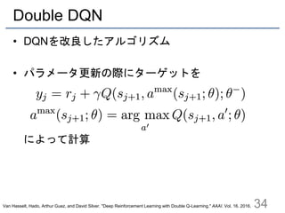 Double DQN
• DQNを改良したアルゴリズム
• パラメータ更新の際にターゲットを
によって計算
34Van Hasselt, Hado, Arthur Guez, and David Silver. "Deep Reinforcement Learning with Double Q-Learning." AAAI. Vol. 16. 2016.
 