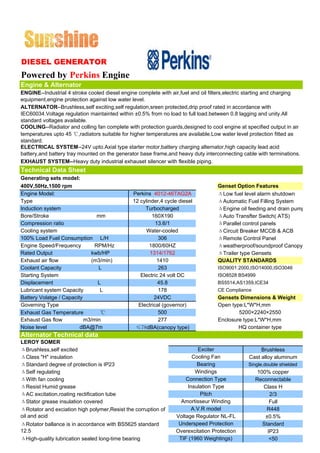 DIESEL GENERATOR
Powered by Perkins Engine
Engine & Alternator
ENGINE--Industrial 4 stroke cooled diesel engine complete with air,fuel and oil filters,electric starting and charging
equipment,engine protection against low water level.
ALTERNATOR--Brushless,self exciting,self regulation,sreen protected,drip proof rated in accordance with
IEC60034.Voltage regulation maintainted within ±0.5% from no load to full load.between 0.8 lagging and unity.All
standard voltages available.
COOLING--Radiator and colling fan complete with protection guards,designed to cool engine at specified output in air
temperatures upto 45 ℃,radiators suitable for higher temperatures are available.Low water level protection fitted as
standard.
ELECTRICAL SYSTEM--24V upto.Axial type starter motor,battery charging alternator,high capacity lead acid
battery,and battery tray mounted on the generator base frame,and heavy duty interconnecting cable with terminations.
EXHAUST SYSTEM--Heavy duty industrial exhauset silencer with flexible piping.
Technical Data Sheet
Generating sets model:
400V,50Hz,1500 rpm                                                                 Genset Option Features
Engine Model:                                  Perkins 4012-46TAG2A                ΔLow fuel level alarm shutdown
Type                                           12 cylinder,4 cycle diesel          ΔAutomatic Fuel Filling System
Induction system                                    Turbocharged                   ΔEngine oil feeding and drain pump
Bore/Stroke                     mm                      160X190                    ΔAuto Transfter Switch( ATS)
Compression ratio                                        13.6/1                    ΔParallel control panels
Cooling system                                       Water-cooled                  ΔCircuit Breaker MCCB & ACB
100% Load Fuel Consumption L/H                            306                      ΔRemote Control Panel
Engine Speed/Frequency         RPM/Hz                 1800/60HZ                    Δweatherproof/soundproof Canopy
Rated Output                 kwb/HP                    1314/1762                   ΔTrailer type Gensets
Exhaust air flow             (m3/min)                     1410                     QUALITY STANDARDS
Coolant Capacity                L                         263                      ISO9001:2000,ISO14000,ISO3046
Starting System                                   Electric 24 volt DC              ISO8528 BS4999
Displacement                    L                         45.8                     BS5514,AS1359,ICE34
Lubricant system Capacity        L                        178                      CE Compliance
Battery Volatge / Capacity                               24VDC                     Gensets Dimensions & Weight
Governing Type                                   Electrical (governor)             Open type:L*W*H,mm
Exhaust Gas Temperature          ℃                        500                              5200×2240×2550
Exhaust Gas flow           m3/min                         277                      Enclosure type:L*W*H,mm
Noise level              dBA@7m                 ≤78dBA(canopy type)                        HQ container type
Alternator Technical data
LEROY SOMER
ΔBrushless,self excited                                                   Exciter                    Brushless
ΔClass "H" insulation                                                   Cooling Fan             Cast alloy aluminum
ΔStandard degree of protection is IP23                                    Bearing               Single,double shielded
ΔSelf regulating                                                         Windings                   100% copper
ΔWith fan cooling                                                    Connection Type               Reconnectable
ΔResist Humid grease                                                  Insulation Type                 Class H
ΔAC excitation,roating rectification tube                                  Pitch                         2/3
ΔStator grease insulation covered                                  Amortisseur Winding                   Full
ΔRotator and exciation high polymer,Resist the corruption of            A.V.R model                     R448
oil and acid                                                     Voltage Regulator NL-FL               ±0.5%
ΔRotator ballance is in accordance with BS5625 standard           Underspeed Protection               Standard
12.5                                                             Overexcitation Protection              IP23
ΔHigh-quality lubrication sealed long-time bearing                TIF (1960 Weightings)                  <50
 