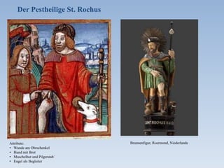 Frankenthaler Ratsprotokol 1666, 19. Okt.
Wegen der Totenladen, wo ferner die
Schreiner die Totenladen nicht wollen
machen vmb 1 Gulden vnd nach Gele-
genheit klein vnd groß nach der Per-
sohn, soll den Zimmerleuthen Freyheit
deßwegen gegeben werden, solche zue
machen wegen der Armen.
Neustadter Ratsprotokoll 1666, 27. Dez.
Friderich Sigel ist vorgefordert und dem-
selben angedeutet worden, daß bej ietzi-
gen Sterbenszeiten und so sehr grassirter
Seuche der Gottsacker zu klein werde,
also notwendig der daran liegende halbe
Morgen Weingart, so . . . bej Versteigung
der Potischen Gütter obberürter Sigel
umb 169 f. an sich erkaufft, dahin zu
wenden.
Speyerer Ratsprotokoll 1667, 16. März
Bettag wegen gestillter Pest.
H[err] B[ürgermeiste]r Anthonj zaigt
e[inem] e[hrsamen] Rath ahn, das am
vergangenen Donnerstag die Herren im
consistorio davor gehalten, weilen die
Pest Gott Lob nachgelaßen, könnte bieß
negstkünfftigen Donnerstag ein Betttag
angestellet, morgens und abendts ge-
prediget, das Te Deum Laudamus ge-
sungen und eine schöne Music gehal-
ten, auch das Gebett geendert werden.
Attribute:
• Wunde am Obrschenkel
• Hund mit Brot
• Muschelhut und Pilgerstab´
• Engel als Begleiter
Der Pestheilige St. Rochus
Brunnenfigur, Roermond, Niederlande
 