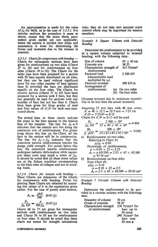 An approximation is made for the value
Offci for M20, as in the case of 3.2.3.1. For
circular sections the procedure is same as
above, except that the stress block para-
meters given earlier are not applicable;
hence the section is divided into strips and
summation is done for determining the
forces and moments due to the stresses in
concrete.
3.2.3.3 Chartsfor compression withbending -
Charts for rectangular sections have been
given for reinforcement on two sides (Charts
27 to 38) and for reinforcement on four
sides (Charts 39 to 50). The Charts for the
latter case have been prepared for a section
with 20 bars equally distributed on all sides,
but they can be used without significant.
error for any other number of bars (greater
than 8) provided the bars are distributed
equally on the four sides. The Charts for
circular section (Charts 51 to 62) have been
prepared for a section with 8 bars, but they
can generally be used for sections with any
number of bars but not less than 6. Charts
have been given for three grades of steel
and four values of d’/D for each case men-
tioned above.
The dotted lines in these charts indicate
the stress in the bars nearest to the tension
face of the member. The line for fs, I; 0
indicates that the neutral axis lies along the
outermost row of reinforcement. For points
lying above this line on the Chart, all the
bars in the section will be in compression.
The line for fSt = fYd indicates that the
outermost tension reinforcement reaches the
design yield strength. For points below this
line, the outermost tension reinforcement
undergoes inelastic deformation while succes-
sive inner rows may reach a stress of fyd.
It should be noted that all these stress values
are at the failure condition corresponding
to the limit state of collapse and not at work-
ing Ioads.
3.2.3.4 Charts for tension with bending -
These Charts are extensions of the Charts
for compression with bending. Points for
plotting these Charts are obtained by assum-
ing low values of k in the expressions given
earlier. For the case of purely axial tension,
Pu - g (O-87fy)
hk (@87fy)
Charts 66 to 75 are given for rectangular
sections with reinforcement on two sides
and Charts 76 to 85 are for reinforcement
on four sides. It should be noted that these
charts are meant for strength calculations
only; they do not take into account crack
control which may be important for tension
members.
Example 6 Square Column with Uniaxial
Bending
Determine the reinforcement to be provided
in a. square column subjected to uniaxial
bending, with the following data:
Size of column 45 x 45cm
Concrete mix M 25
Characteristic strength of 415 N/mm%
reinforcement
Factored load 2500kN
(characteristic load
multiplied by yr)
Factored moment 200 kN.m
Arraugement of
reinforcement: (a) On two sides
(b) On four sides
(Assume moment due to minimum eccentri-
city to be less than the actual moment).
Assuming 25 mm bars with 40 mm cover,
d = 40 + 12.5 OP52.5 mm z 5.25 cm
d’/D = 5.25145- 0.12
Charts for d’/D = 0.15 will be used
f& = 25 x245500x x45103x lo2_ = 0.494
200 x 106
_ -25x45~45~45~103 = 0.088
a) Reinforcement on two sides,
Referring to Chart 33,
p/fck = 0.09
Percentage of reinforcement,
p = 0.09 x 25 - 2.25
As = p bD/lOO = 2.25 x 45 x 45/100
= 45.56 cm2
b) Reinforcement on four sides
from Chart 45,
p&k = 0.10
p p. 0.10 x 25 = 2.5
As = 2.5 x 45 x 45/100 = 50.63 cm”
Example 7 Circular Column with Uniaxial
Bending
Determine the reinforcement to be pro-
vided in a circular column with the following
data:
Diameter of column 50 cm
Grade of concrete M20
Characteristic strength 250 N/mm2 for
of reinforcement bars up to
20 mm+
240 N/mm2 for
bars over
20mm#
COMPRESSION MEMBERS 103
 