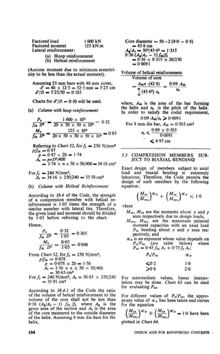 Factored load 16OOkN
Factored moment 125 kN.m
Lateral reinforcement :
(a) Hoop reinforcement
(b) Helical reinforcement
(Assume moment due to minimum eccentri-
city to be less than the actual moment).
Assuming 25 mm bars with 40 mm cover,
d’ = 40 x 12.5 = 52.5 mm m 5.25 cm
d’/D - 5.25150 = 0.105
Charts for d’/D = 0.10 will be used.
(a) Column with hoop reinforcement
1600 x 103
20 x 50 x 50 x ioa- o’32
125 x 10
20 x 50 x 50 x 50 x 103- 0.05
Referring to Chart 52, for fy I 250 N/mm1
p/fck = o-87
= 0.87 x 20 = 1.74
A: = pnD2/400
= 1.74 x nx50x50/400=34*16cm2
Forf, I 240 N/mm2,
AS = 34.16 x 2501240 = 35.58 cm2
(b) Column with Helical Reinforcement
According to 38.4 of the Code, the $rength
of a compression member with hehcal re--
inforcement is 1.05 times the strength of a
similar member with lateral ties. Therefore,
the, given load and moment should be divided
by 1.05 before referring to the chart.
Hence,
From Chart 52, for fy = 250 N/mm2,
p,$_k= 0.078
p = 0.078 x 20 = 1.56
As = 1.56 x x x 50 x 50/44X
= 30.63 cm2
For fy = 240 N/mm%,A, = 30.63 x 2501240
= 31.91 cm2
According to 38.4.1 of the Code the ratio
of the volume of helical reinforcement to the
volume of the core shall not be less than
0.36 (A,/Ac - 1) fck Ify where A, is the
gross area of the section and Ac is the area
of the core measured to the outside diameter
of the helix. Assuming 8 mm dia bars for the
helix,
Core_diie;; = 50-2 (4-O - 0.8)
AI/AC IP 5O’/43*6’ = 1.315
0.36 (A,,& - 1)falJlr
I egg; 0.315 x 201250
Volume of helical reinforcement
Volume of core
Aarc .(42*8) 0.09 A,J,--_------=
;(43*6%) Q, a,
where, Ash is the area of the bar forming
the helix and sh is the pitch of the helix.
In order to satisfy the coda1 requirement,
0.09 Art&k > O*OO91
For 8 mm dia bar, Ati = O-503cm2
sh ( 0.09 x 0.503
’ 0.0091
‘__ < 4.97 cm
3.3 COMPRESSION MEMBERS SUB-
JECT TO BIAXIAL BENDING
Exact design of members subject to axial
load and biaxial bending is extremely
laborious. Therefore, the Code permits the
design of such members by the following
equation :
lhere
M,,, M,, are the moments about x and y
axes respectively due to design loads,
M MUYl“Xl, are the maximum uniaxial
moment capacities with an axial load
P,, bending about x and y axes res-
pectively, and
ozn is an exponent whose value depends on
Pu/Puz (see table below) where
Puz = 0.45 fck A, + 0*75fy As:
PUIPUZ ‘an
go.2 1.0
)0*8 2.0
For intermediate values, linear interpo-
lation may be done. Chart 63 can be used
for evaluating Puz.
For different values of Pu/Puz, the appro-
priate value of azn has been taken and curves
for the. equation
(!$)“’ + (z)=” = 1.0 have been
plotted in Chart 64.
104 DESIGN AIDS FOR REINFORCED CONCRETE .
 
